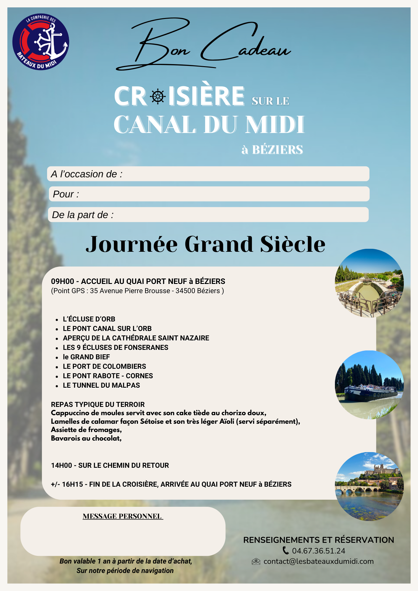 Faites découvrir à vos invités les richesses du Canal du Midi en pays Biterrois. LES ECLUSES de FONSERANES, Classées au patrimoine mondial de l’UNESCO, LE TUNNEL du MALPAS, le 1er tunnel-canal construit LE PONT CANAL sur l’ORB, le plus long du CANAL du MIDI 240m, L’ECLUSE D’ORB Vertigineuse, la plus haute 6m19 sous terre Mais aussi : Le PONT de RABOTTE CORNES, Le GRAND BIEF, LA CATHEDRALE de SAINT NAZAIRE Dès 9H00 - ACCUEIL AU QUAI PORT NEUF À BÉZIERS (Point GPS : 35 Avenue Pierre Brousse - 34500 BÉZIERS) Café et Croissant d’accueil Ombrelle individuelle mise à votre disposition REPAS TYPIQUE DU TERROIR Déjeuner au fil de l’eau en salle climatisée +/- 16H15 - ARRIVÉE AU QUAI PORT NEUF À BEZIERS BON CADEAU JOURNÉE GRAND SIÈCLE téléchargeable