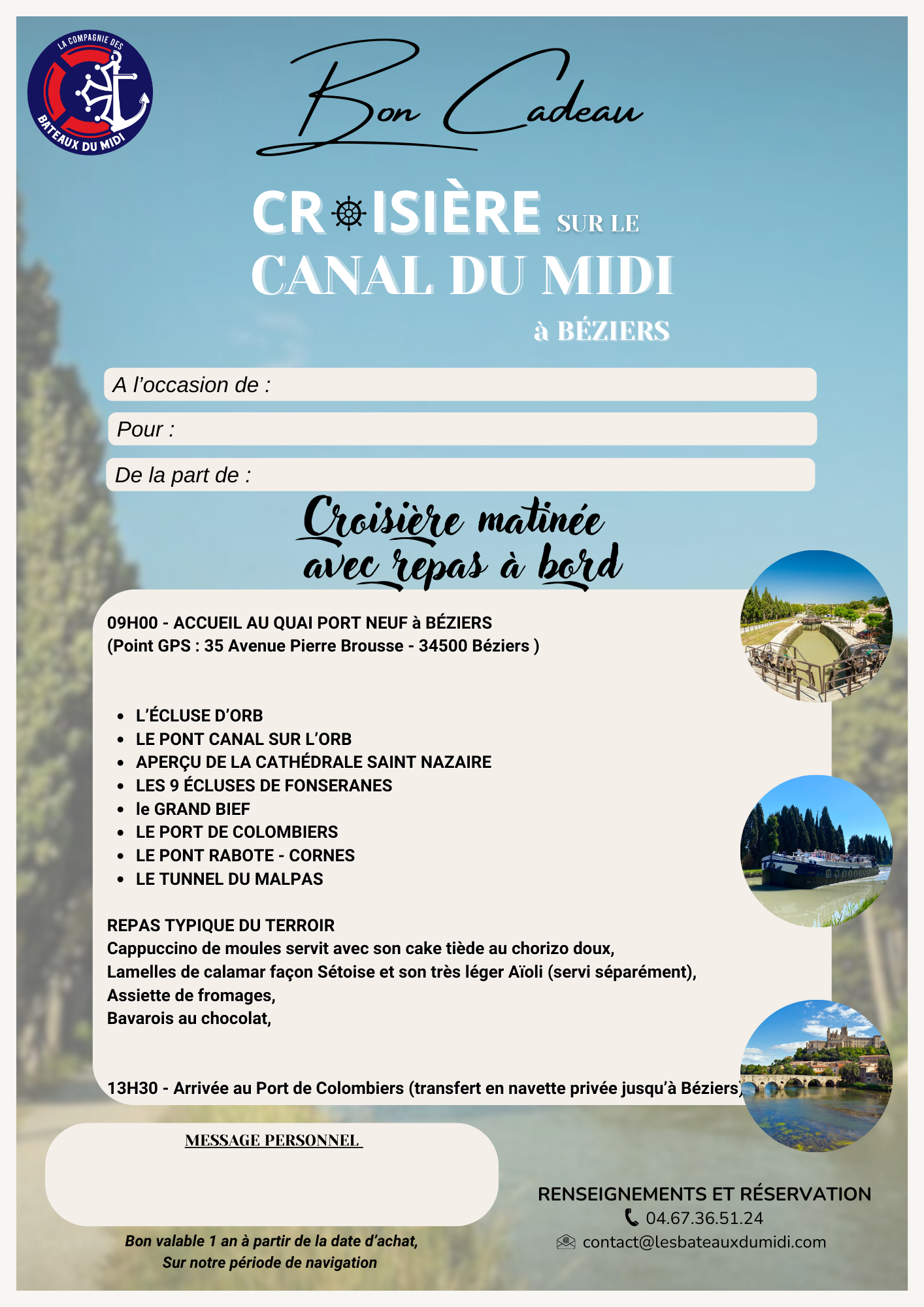 Faites découvrir à vos invités les richesses du Canal du Midi en pays Biterrois. LES ECLUSES de FONSERANES, Classées au patrimoine mondial de l’UNESCO, LE TUNNEL du MALPAS, le 1er tunnel-canal construit LE PONT CANAL sur l’ORB, le plus long du CANAL du MIDI 240m, L’ECLUSE D’ORB Vertigineuse, la plus haute 6m19 sous terre Mais aussi : Le PONT de RABOTTE CORNES, Le GRAND BIEF, LA CATHEDRALE de SAINT NAZAIRE A partir de 9H00 - ACCUEIL AU QUAI PORT NEUF À BÉZIERS (Point GPS : 35 Avenue Pierre Brousse - 34500 BÉZIERS) Café et croissant d'accueil REPAS TYPIQUE DU TERROIR Déjeuner au fil de l’eau en salle climatisée +/- 13H45 - ARRIVÉE AU PORT DE COLOMBIERS, puis transport en navette privée jusqu'au Quai Port Neuf à Béziers Vous avez reçu un bon cadeau ? Appelez nous afin de convenir d'une date de croisière ensemble et de vous donner toutes les informations ! Concernant le déjeuner, l'entrée et/ou le plat pourront être remplacés sur demande au moment de votre réservation BON CADEAU Matinée avec repas à bord téléchargeable