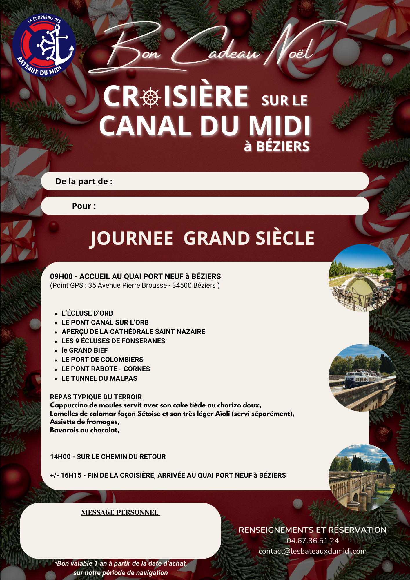 Faites découvrir à vos invités les richesses du Canal du Midi en pays Biterrois. LES ECLUSES de FONSERANES, Classées au patrimoine mondial de l’UNESCO, LE TUNNEL du MALPAS, le 1er tunnel-canal construit LE PONT CANAL sur l’ORB, le plus long du CANAL du MIDI 240m, L’ECLUSE D’ORB Vertigineuse, la plus haute 6m19 sous terre Mais aussi : Le PONT de RABOTTE CORNES, Le GRAND BIEF, LA CATHEDRALE de SAINT NAZAIRE Dès 9H00 - ACCUEIL AU QUAI PORT NEUF À BÉZIERS (Point GPS : 35 Avenue Pierre Brousse - 34500 BÉZIERS) REPAS TYPIQUE DU TERROIR Déjeuner au fil de l’eau en salle climatisée +/- 16H15 - ARRIVÉE AU QUAI PORT NEUF À BEZIERS Vous avez reçu un bon cadeau ? Appelez nous afin de convenir d'une date de croisière ensemble et de vous donner toutes les informations ! Concernant le déjeuner, l'entrée et/ou le plat pourront être remplacés sur demande au moment de votre réservation BON CADEAU NOEL JOURNÉE GRAND SIÈCLE 2025 téléchargeable – Image 5
